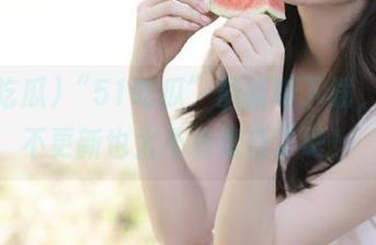 “51吃瓜”最新版下载，网址不更新也太不负责任了吧！