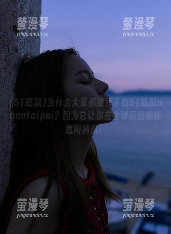为什么大家都推荐下载51吃瓜nanataipei？因为它让你在全球瓜田都能悠闲摘瓜！