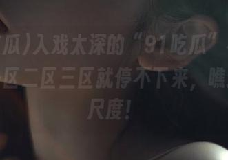 入戏太深的“91吃瓜”视频，提到一区二区三区就停不下来，瞧这互动尺度！