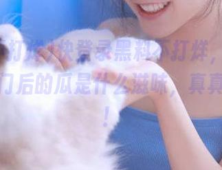 快登录黑料不打烊，看看穿过传送门后的瓜是什么滋味，真真假假的！