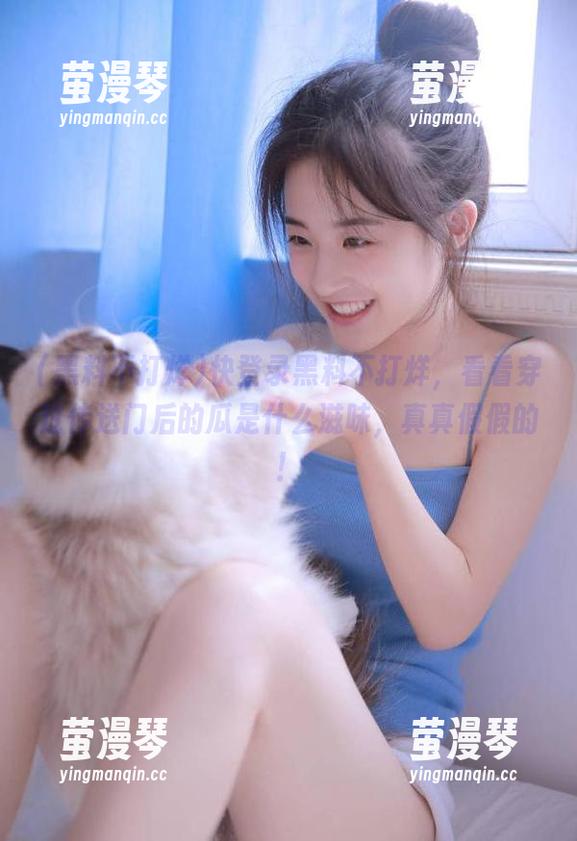 快登录黑料不打烊，看看穿过传送门后的瓜是什么滋味，真真假假的！
